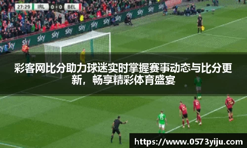 彩客网比分助力球迷实时掌握赛事动态与比分更新，畅享精彩体育盛宴